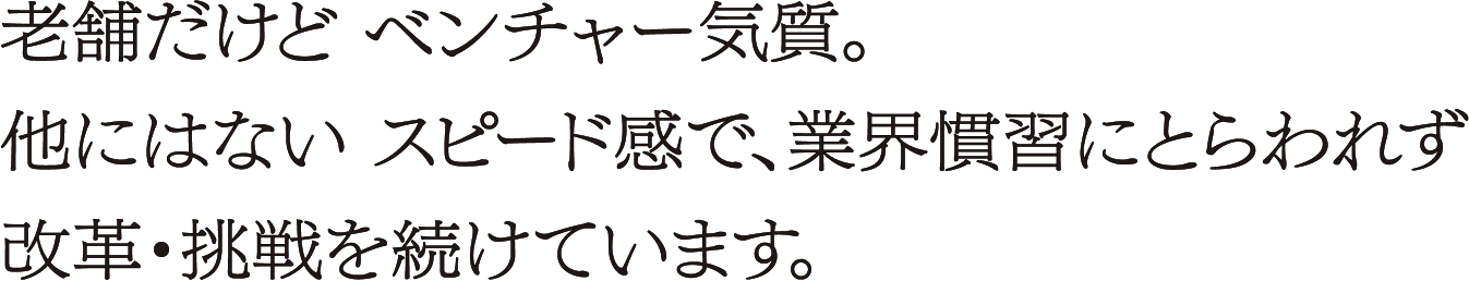老舗だけどベンチャー気質。他にはないスピード感で、業界習慣にとらわれず改革・挑戦を続けています。